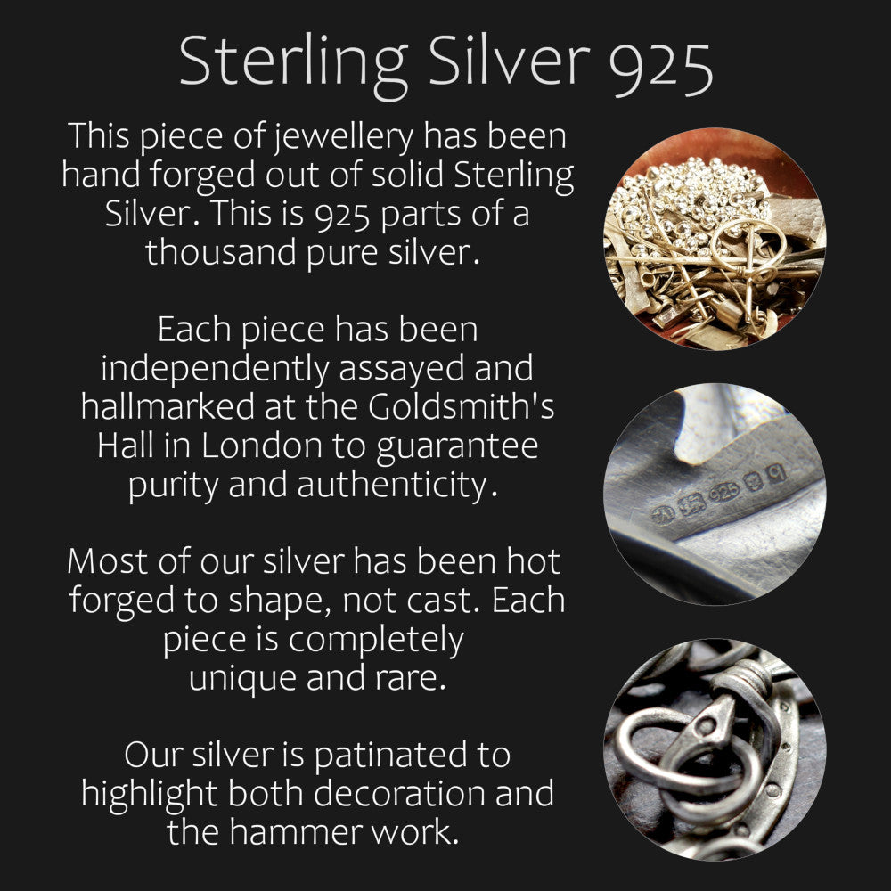 Information about material Sterling Silver 925. This piece of jewellery has been hand forged out of solid Sterling Silver. This is 925 parts of a thousand pure silver.  Each piece has been independently assayed and hallmarked at the Goldsmith's Hall in London to guarantee purity and authenticity.  Most of our silver has been hot  forged to shape, not cast. Each piece is completely  unique and rare. Our silver is patinated to highlight both decoration and the hammer work.