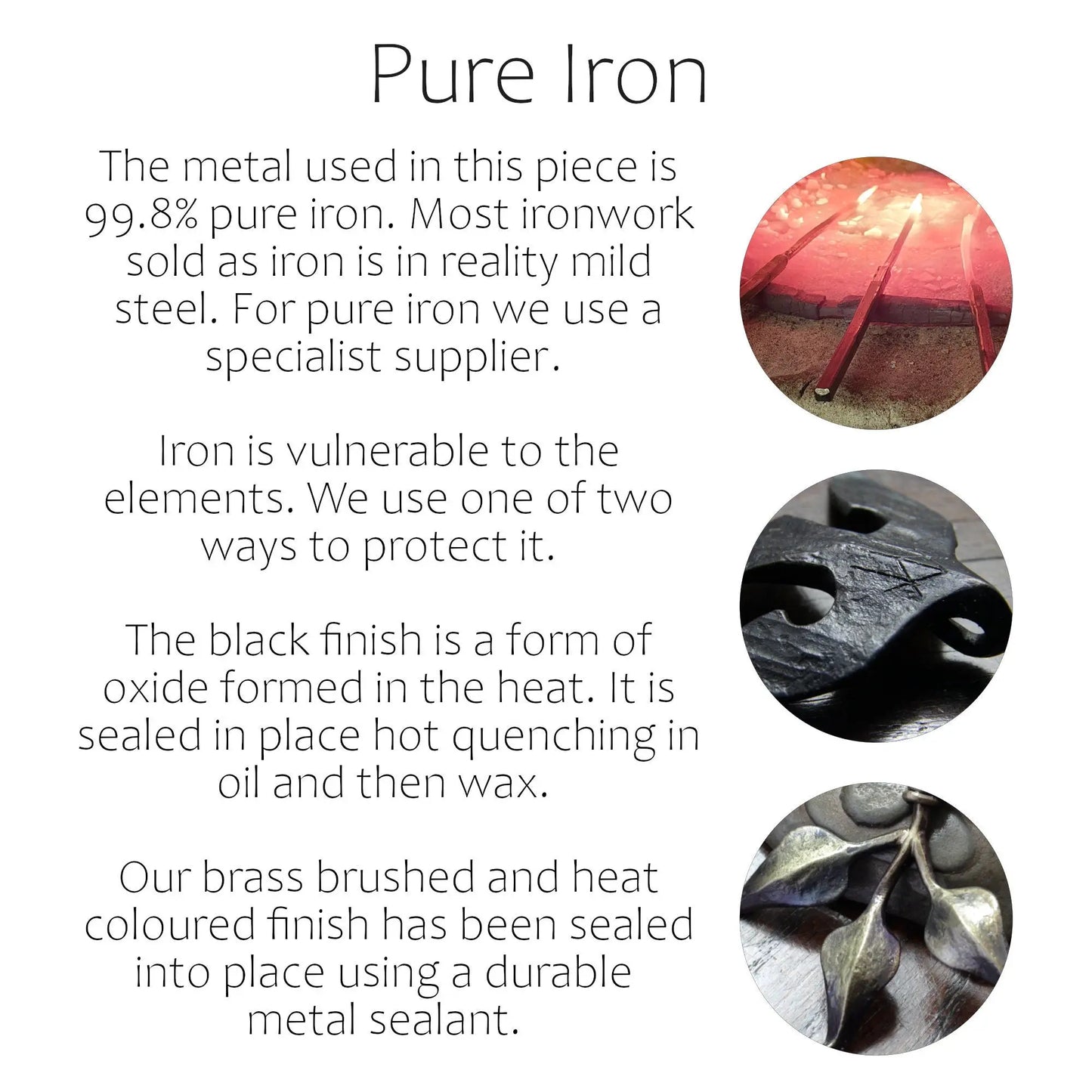 Information on Taitaya Forge Pure iron. The metal used in this piece is 99.8% pure iron. Most ironwork sold as iron is in reality mild steel. For pure iron we use a specialist supplier. Iron is vulnerable to the elements. We use one of two ways to protect it. The black finish is a form of oxide formed in the heat. It is sealed in place hot quenching in oil and then wax. Our brass brushed and heat coloured finish has been sealed into place using a durable metal sealant. 