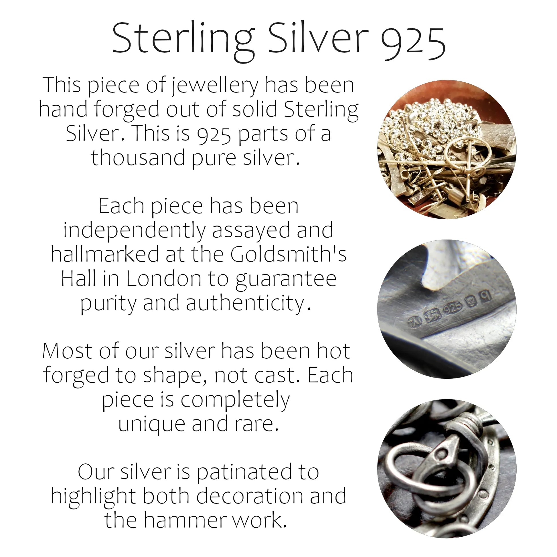 Information about material Sterling Silver 925. This piece of jewellery has been hand forged out of solid Sterling Silver. This is 925 parts of a thousand pure silver.  Each piece has been independently assayed and hallmarked at the Goldsmith's Hall in London to guarantee purity and authenticity.  Most of our silver has been hot  forged to shape, not cast. Each piece is completely  unique and rare. Our silver is patinated to highlight both decoration and the hammer work. 